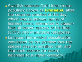 Swedish botanist Carl Linne (more popularly known as Linnaeus, after the common practice of the day which was to latinize names of learned men), attempted to pigeon-hole all known species of his time (1753) into immutable categories. Linnaean hierarchical classification was based on the premise that the species was the smallest unit, and that each species (or taxon) belonged to a higher category.