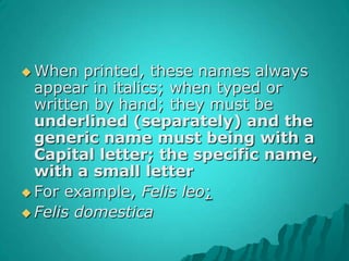 When printed, these names always appear in italics; when typed or written by hand; they must be underlined (separately) and the generic name must being with a Capital letter; the specific name, with a small letterFor example, Felis leo; Felisdomestica