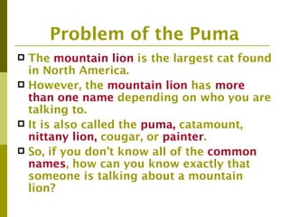 Problem of the Puma
 The mountain lion is the largest cat found
  in North America.
 However, the mountain lion has more
  than one name depending on who you are
  talking to.
 It is also called the puma, catamount,
  nittany lion, cougar, or painter.
 So, if you don’t know all of the common
  names, how can you know exactly that
  someone is talking about a mountain
  lion?
 