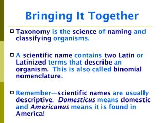 Bringing It Together
   Taxonomy is the science of naming and
    classifying organisms.

   A scientific name contains two Latin or
    Latinized terms that describe an
    organism. This is also called binomial
    nomenclature.

   Remember—scientific names are usually
    descriptive. Domesticus means domestic
    and Americanus means it is found in
    America!
 