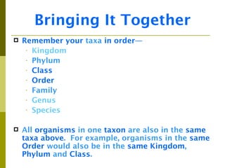 Bringing It Together
   Remember your taxa in order—
     • Kingdom
     • Phylum
     • Class
     • Order
     • Family
     • Genus
     • Species


   All organisms in one taxon are also in the same
    taxa above. For example, organisms in the same
    Order would also be in the same Kingdom,
    Phylum and Class.
 