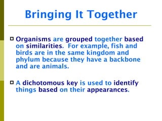 Bringing It Together

   Organisms are grouped together based
    on similarities. For example, fish and
    birds are in the same kingdom and
    phylum because they have a backbone
    and are animals.

   A dichotomous key is used to identify
    things based on their appearances.
 