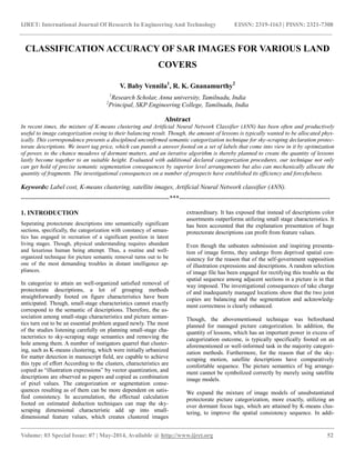 IJRET: International Journal Of Research In Engineering And Technology EISSN: 2319-1163 | PISSN: 2321-7308
__________________________________________________________________________________________
Volume: 03 Special Issue: 07 | May-2014, Available @ http://www.ijret.org 52
CLASSIFICATION ACCURACY OF SAR IMAGES FOR VARIOUS LAND
COVERS
V. Baby Vennila1
, R. K. Gnanamurthy2
1
Research Scholar, Anna university, Tamilnadu, India
2
Principal, SKP Engineering College, Tamilnadu, India
Abstract
In recent times, the mixture of K-means clustering and Artificial Neural Network Classifier (ANN) has been often and productively
useful to image categorization owing to their balancing result. Though, the amount of lessons is typically wanted to be allocated phys-
ically. This correspondence presents a disciplined unconfirmed semantic categorization technique for sky-scraping declaration protec-
torate descriptions. We insert tag price, which can punish a answer footed on a set of labels that come into view in it by optimization
of power, to the chance meadows of dormant matters, and an iterative algorithm is thereby planned to create the quantity of lessons
lastly become together to an suitable height. Evaluated with additional declared categorization procedures, our technique not only
can get hold of precise semantic segmentation consequences by superior level arrangements but also can mechanically allocate the
quantity of fragments. The investigational consequences on a number of prospects have established its efficiency and forcefulness.
Keywords: Label cost, K-means clustering, satellite images, Artificial Neural Network classifier (ANN).
----------------------------------------------------------------------***-----------------------------------------------------------------------
1. INTRODUCTION
Seperating protectorate descriptions into semantically significant
sections, specifically, the categorization with constancy of seman-
tics has engaged in recreation of a significant position in latest
living stages. Though, physical understanding requires abundant
and luxurious human being attempt. Thus, a routine and well-
organized technique for picture semantic removal turns out to be
one of the most demanding troubles in distant intelligence ap-
pliances.
In categorize to attain an well-organized satisfied removal of
protectorate descriptions, a lot of grouping methods
straightforwardly footed on figure characteristics have been
anticipated. Though, small-stage characteristics cannot exactly
correspond to the semantic of descriptions. Therefore, the as-
sociation among small-stage characteristics and picture seman-
tics turn out to be an essential problem argued newly. The most
of the studies listening carefully on planning small-stage cha-
racteristics to sky-scraping stage semantics and removing the
hole among them. A number of instigators quarrel that cluster-
ing, such as K-means clustering, which were initially urbanized
for matter detection in manuscript field, are capable to achieve
this type of effort According to the clusters, characteristics are
copied as “illustration expressions” by vector quantization, and
descriptions are observed as papers and copied as combination
of pixel values. The categorization or segmentation conse-
quences resulting as of them can be more dependent on satis-
fied consistency. In accumulation, the effectual calculation
footed on estimated deduction techniques can map the sky-
scraping dimensional characteristic add up into small-
dimensional feature values, which creates clustered images
extraordinary. It has exposed that instead of descriptions color
assortments outperforms utilizing small stage characteristics. It
has been accounted that the explanation presentation of huge
protectorate descriptions can profit from feature values.
Even though the unbeaten submission and inspiring presenta-
tion of image forms, they undergo from deprived spatial con-
sistency for the reason that of the self-government supposition
of illustration expressions and descriptions. A random selection
of image file has been engaged for rectifying this trouble as the
spatial sequence among adjacent sections in a picture is in that
way imposed. The investigational consequences of take charge
of and inadequately managed locations show that the two joint
copies are balancing and the segmentation and acknowledg-
ment correctness is clearly enhanced.
Though, the abovementioned technique was beforehand
planned for managed picture categorization. In addition, the
quantity of lessons, which has an important power in excess of
categorization outcome, is typically specifically footed on an
aforementioned or well-informed task in the majority categori-
zation methods. Furthermore, for the reason that of the sky-
scraping motion, satellite descriptions have comparatively
comfortable sequence. The picture semantics of big arrange-
ment cannot be symbolized correctly by merely using satellite
image models.
We expand the mixture of image models of unsubstantiated
protectorate picture categorization, more exactly, utilizing an
over dormant focus tags, which are attained by K-means clus-
tering, to improve the spatial consistency sequence. In addi-
 