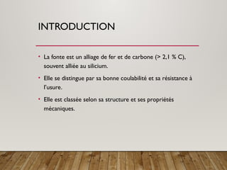 INTRODUCTION
• La fonte est un alliage de fer et de carbone (> 2,1 % C),
souvent alliée au silicium.
• Elle se distingue par sa bonne coulabilité et sa résistance à
l’usure.
• Elle est classée selon sa structure et ses propriétés
mécaniques.
 