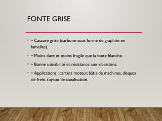 FONTE GRISE
• • Cassure grise (carbone sous forme de graphite en
lamelles).
• • Moins dure et moins fragile que la fonte blanche.
• • Bonne usinabilité et résistance aux vibrations.
• • Applications : carters moteur, bâtis de machines, disques
de frein, tuyaux de canalisation.
 