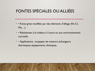 FONTES SPÉCIALES OU ALLIÉES
• • Fonte grise modifiée par des éléments d’alliage (Ni, Cr,
Mo…).
• • Résistantes à la chaleur, à l’usure ou aux environnements
corrosifs.
• • Applications : soupapes de moteurs, échangeurs
thermiques, équipements chimiques.
 