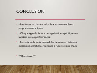 CONCLUSION
• • Les fontes se classent selon leur structure et leurs
propriétés mécaniques.
• • Chaque type de fonte a des applications spécifiques en
fonction de ses performances.
• • Le choix de la fonte dépend des besoins en résistance
mécanique, usinabilité, résistance à l’usure et aux chocs.
• **Questions ?**
 