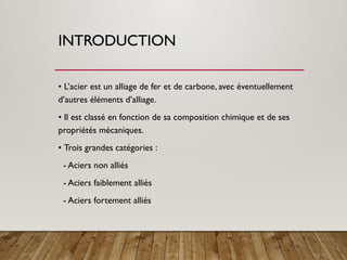 INTRODUCTION
• L’acier est un alliage de fer et de carbone, avec éventuellement
d’autres éléments d’alliage.
• Il est classé en fonction de sa composition chimique et de ses
propriétés mécaniques.
• Trois grandes catégories :
- Aciers non alliés
- Aciers faiblement alliés
- Aciers fortement alliés
 