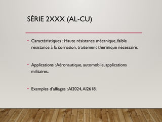 SÉRIE 2XXX (AL-CU)
• Caractéristiques : Haute résistance mécanique, faible
résistance à la corrosion, traitement thermique nécessaire.
• Applications :Aéronautique, automobile, applications
militaires.
• Exemples d’alliages :Al2024,Al2618.
 