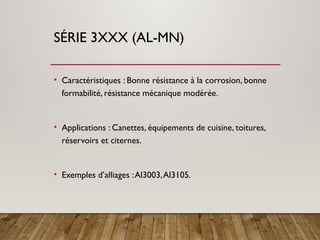 SÉRIE 3XXX (AL-MN)
• Caractéristiques : Bonne résistance à la corrosion, bonne
formabilité, résistance mécanique modérée.
• Applications : Canettes, équipements de cuisine, toitures,
réservoirs et citernes.
• Exemples d’alliages :Al3003,Al3105.
 