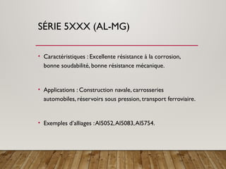 SÉRIE 5XXX (AL-MG)
• Caractéristiques : Excellente résistance à la corrosion,
bonne soudabilité, bonne résistance mécanique.
• Applications : Construction navale, carrosseries
automobiles, réservoirs sous pression, transport ferroviaire.
• Exemples d’alliages :Al5052,Al5083,Al5754.
 