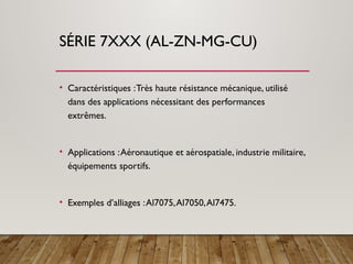 SÉRIE 7XXX (AL-ZN-MG-CU)
• Caractéristiques :Très haute résistance mécanique, utilisé
dans des applications nécessitant des performances
extrêmes.
• Applications :Aéronautique et aérospatiale, industrie militaire,
équipements sportifs.
• Exemples d’alliages :Al7075,Al7050,Al7475.
 