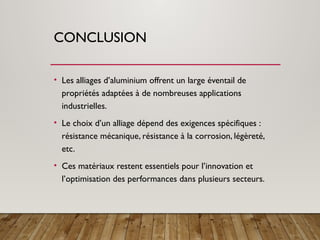 CONCLUSION
• Les alliages d’aluminium offrent un large éventail de
propriétés adaptées à de nombreuses applications
industrielles.
• Le choix d’un alliage dépend des exigences spécifiques :
résistance mécanique, résistance à la corrosion, légèreté,
etc.
• Ces matériaux restent essentiels pour l’innovation et
l’optimisation des performances dans plusieurs secteurs.
 
