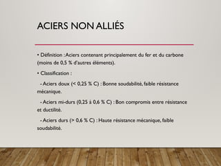 ACIERS NON ALLIÉS
• Définition :Aciers contenant principalement du fer et du carbone
(moins de 0,5 % d’autres éléments).
• Classification :
- Aciers doux (< 0,25 % C) : Bonne soudabilité, faible résistance
mécanique.
- Aciers mi-durs (0,25 à 0,6 % C) : Bon compromis entre résistance
et ductilité.
- Aciers durs (> 0,6 % C) : Haute résistance mécanique, faible
soudabilité.
 
