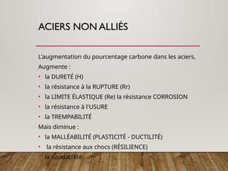 ACIERS NON ALLIÉS
L'augmentation du pourcentage carbone dans les aciers,
Augmente :
• la DURETÉ (H)
• la résistance à la RUPTURE (Rr)
• la LIMITE ÉLASTIQUE (Re) la résistance CORROSION
• la résistance à l'USURE
• la TREMPABILITÉ
Mais diminue :
• la MALLÉABILITÉ (PLASTICITÉ - DUCTILITÉ)
• la résistance aux chocs (RÉSILIENCE)
• la soudabilité
 