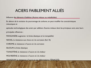 ACIERS FAIBLEMENT ALLIÉS
Influence des éléments d'addition (Autres métaux ou métalloïdes).
En dehors de la variation du pourcentage de carbone, on peut modifier les caractéristiques
mécaniques et
aptitudes technologiques des aciers par addition d'autres métaux dont les principaux sont, avec leurs
principales influences :
MANGANÈSE, augmente : la limite élastique et la trempabilité
NICKEL, la résistance aux chocs et à la corrosion (fort %)
CHROME, la résistance à l'usure et à la corrosion
SILICIUM, la limite élastique
TUNGSTÈNE, la résistance à l'usure et à la chaleur
MOLYBDÉNE, la résistance à l'usure et à la chaleur
VANADIUM, la résistance à l'usure et aux déformations (TÉNACITÉ)
 