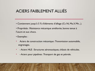ACIERS FAIBLEMENT ALLIÉS
• Contiennent jusqu’à 5 % d’éléments d’alliage (Cr, Ni, Mo,V, Mn...).
• Propriétés : Résistance mécanique améliorée, bonne tenue à
l’usure et aux chocs.
• Exemples :
• Aciers de construction mécanique :Transmission automobile,
engrenages.
• - Aciers HLE : Structures aéronautiques, châssis de véhicules.
• - Aciers pour pipelines :Transport de gaz et pétrole.
 