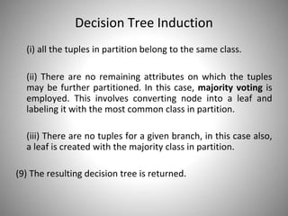 Decision Tree Induction
(i) all the tuples in partition belong to the same class.
(ii) There are no remaining attributes on which the tuples
may be further partitioned. In this case, majority voting is
employed. This involves converting node into a leaf and
labeling it with the most common class in partition.
(iii) There are no tuples for a given branch, in this case also,
a leaf is created with the majority class in partition.
(9) The resulting decision tree is returned.
 