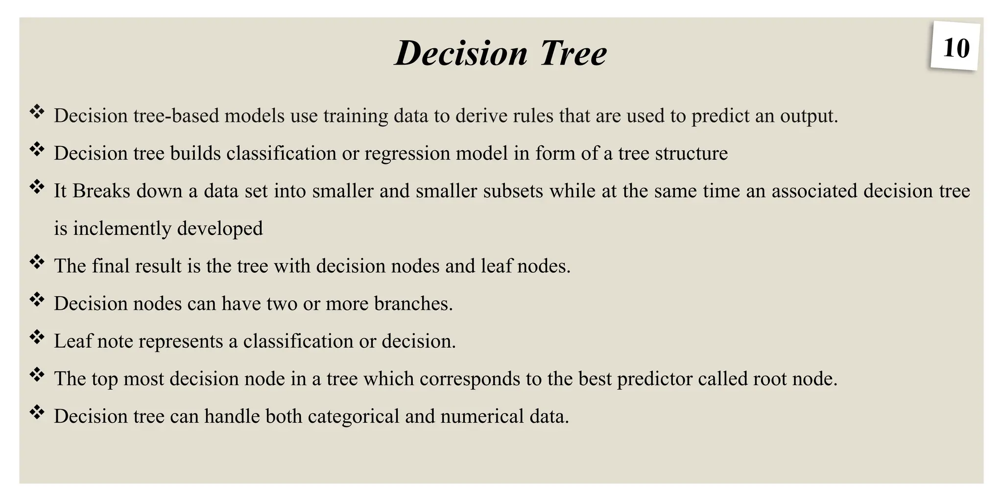 10
Decision Tree
 Decision tree-based models use training data to derive rules that are used to predict an output.
 Decision tree builds classification or regression model in form of a tree structure
 It Breaks down a data set into smaller and smaller subsets while at the same time an associated decision tree
is inclemently developed
 The final result is the tree with decision nodes and leaf nodes.
 Decision nodes can have two or more branches.
 Leaf note represents a classification or decision.
 The top most decision node in a tree which corresponds to the best predictor called root node.
 Decision tree can handle both categorical and numerical data.
 