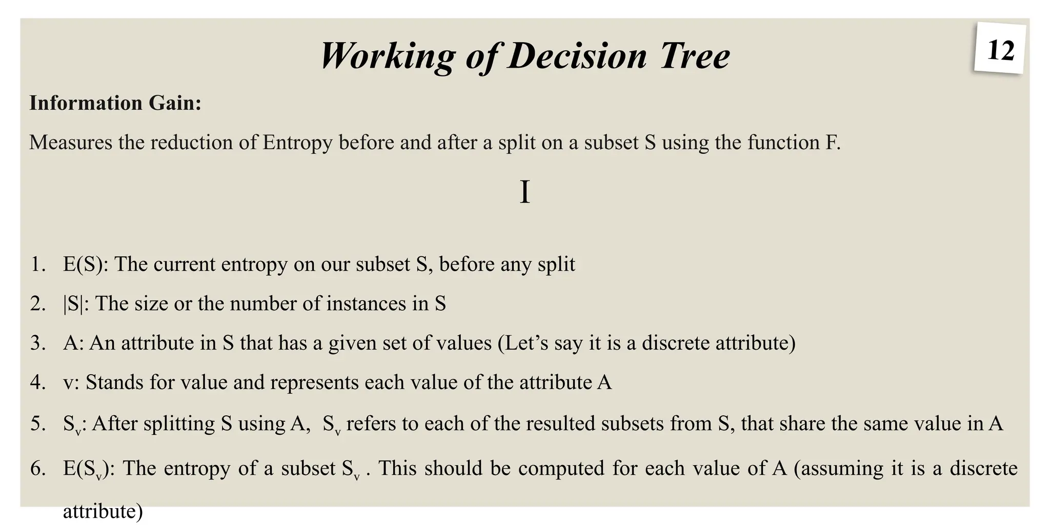 12
Working of Decision Tree
Information Gain:
Measures the reduction of Entropy before and after a split on a subset S using the function F.
I
1. E(S): The current entropy on our subset S, before any split
2. |S|: The size or the number of instances in S
3. A: An attribute in S that has a given set of values (Let’s say it is a discrete attribute)
4. v: Stands for value and represents each value of the attribute A
5. Sv: After splitting S using A, Sv refers to each of the resulted subsets from S, that share the same value in A
6. E(Sv): The entropy of a subset Sv . This should be computed for each value of A (assuming it is a discrete
attribute)
 