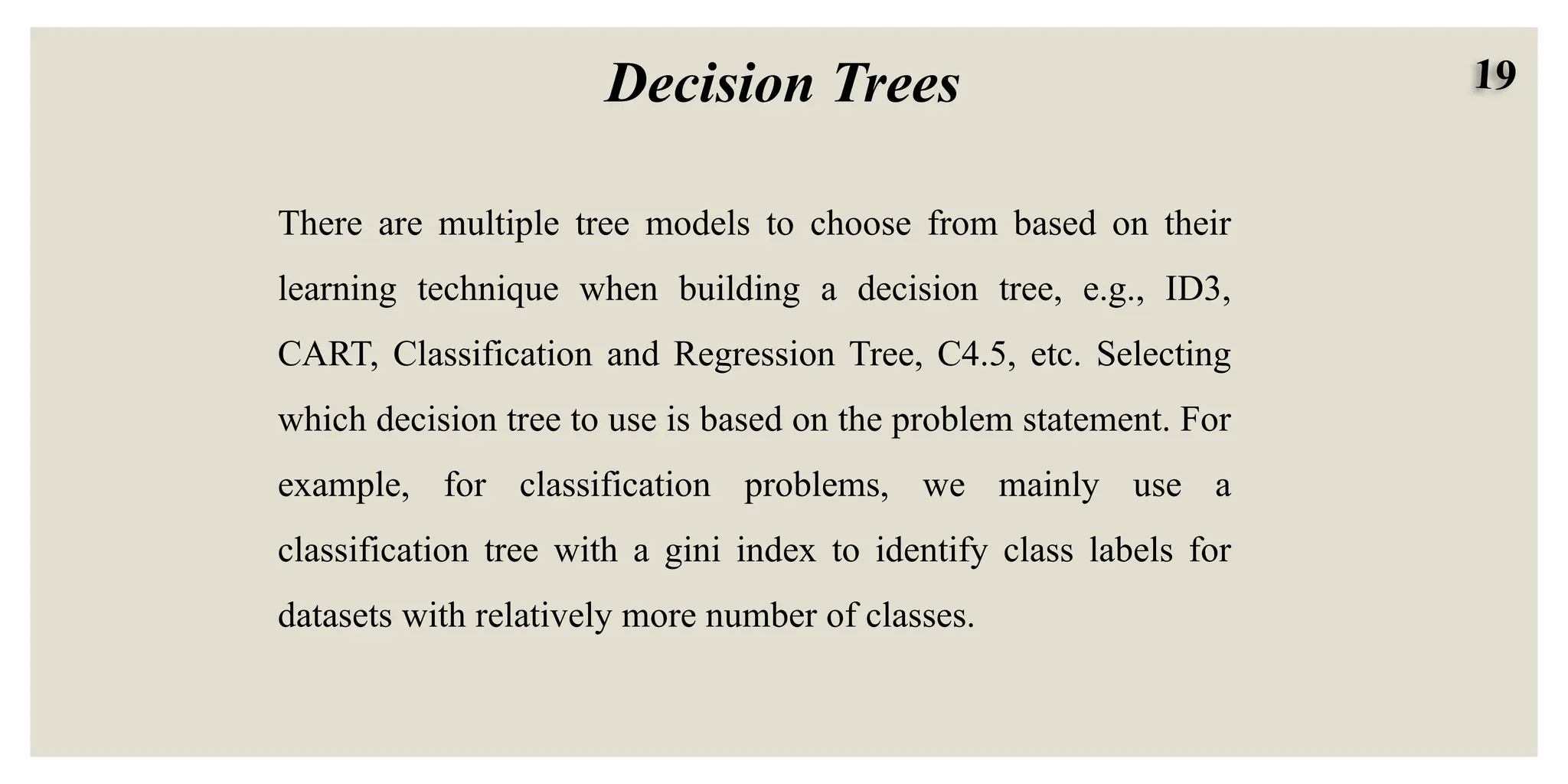 19
Decision Trees
There are multiple tree models to choose from based on their
learning technique when building a decision tree, e.g., ID3,
CART, Classification and Regression Tree, C4.5, etc. Selecting
which decision tree to use is based on the problem statement. For
example, for classification problems, we mainly use a
classification tree with a gini index to identify class labels for
datasets with relatively more number of classes.
 