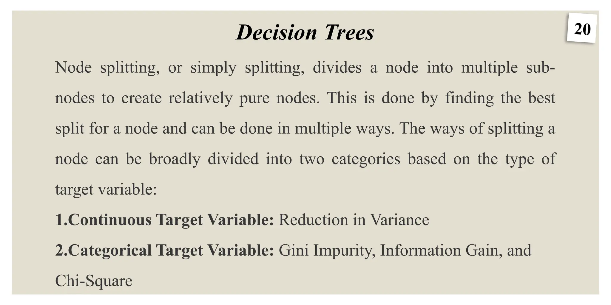 20
Decision Trees
Node splitting, or simply splitting, divides a node into multiple sub-
nodes to create relatively pure nodes. This is done by finding the best
split for a node and can be done in multiple ways. The ways of splitting a
node can be broadly divided into two categories based on the type of
target variable:
1.Continuous Target Variable: Reduction in Variance
2.Categorical Target Variable: Gini Impurity, Information Gain, and
Chi-Square
 