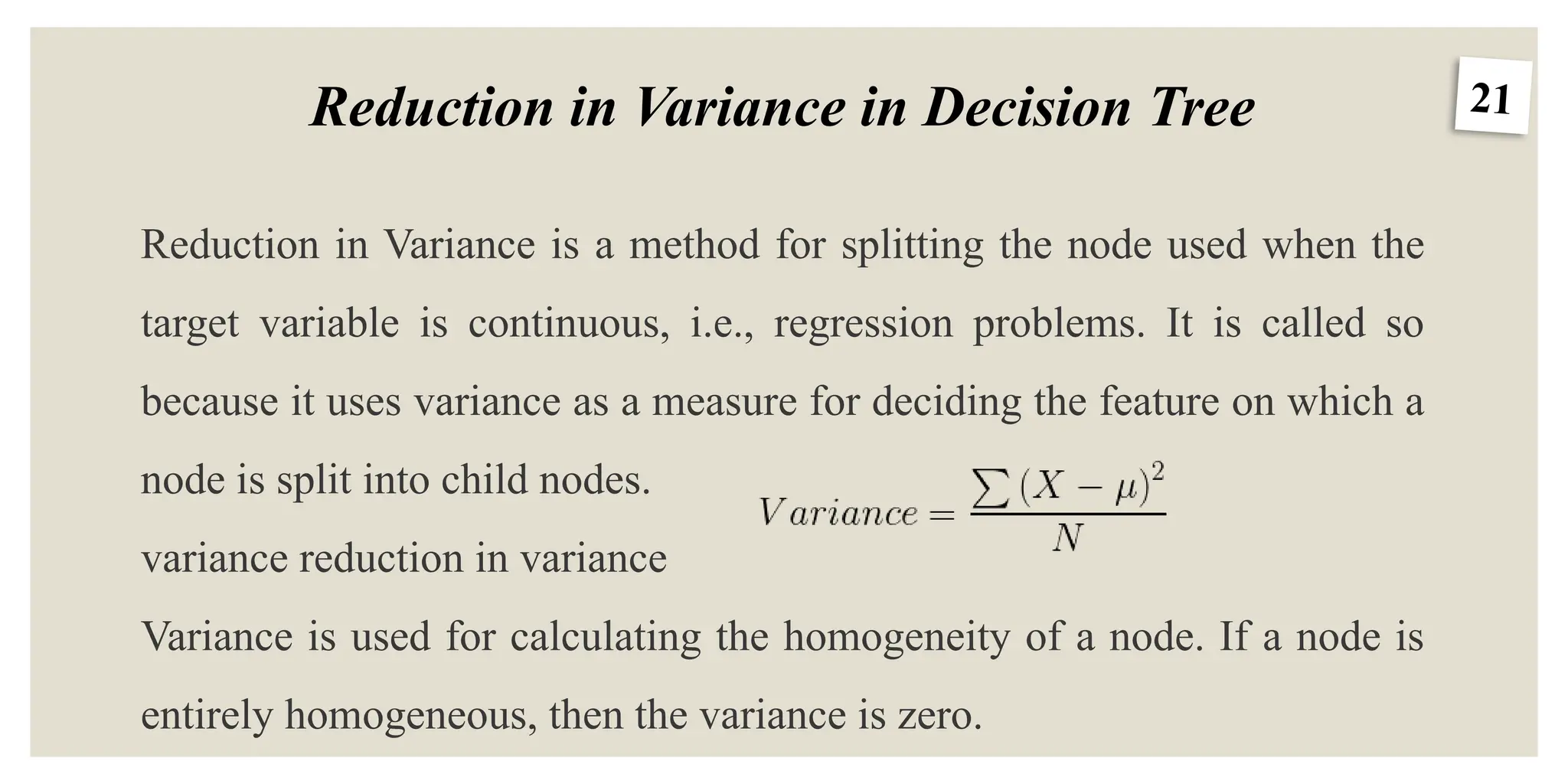 21
Reduction in Variance in Decision Tree
Reduction in Variance is a method for splitting the node used when the
target variable is continuous, i.e., regression problems. It is called so
because it uses variance as a measure for deciding the feature on which a
node is split into child nodes.
variance reduction in variance
Variance is used for calculating the homogeneity of a node. If a node is
entirely homogeneous, then the variance is zero.
 