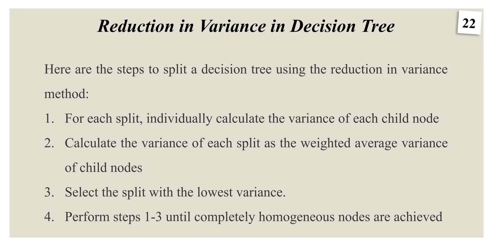 22
Reduction in Variance in Decision Tree
Here are the steps to split a decision tree using the reduction in variance
method:
1. For each split, individually calculate the variance of each child node
2. Calculate the variance of each split as the weighted average variance
of child nodes
3. Select the split with the lowest variance.
4. Perform steps 1-3 until completely homogeneous nodes are achieved
 