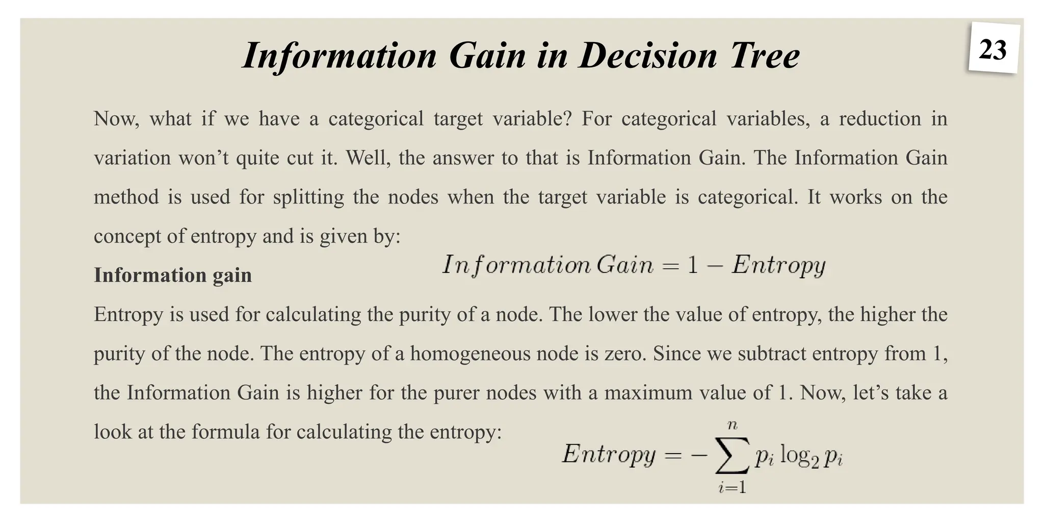 23
Information Gain in Decision Tree
Now, what if we have a categorical target variable? For categorical variables, a reduction in
variation won’t quite cut it. Well, the answer to that is Information Gain. The Information Gain
method is used for splitting the nodes when the target variable is categorical. It works on the
concept of entropy and is given by:
Information gain
Entropy is used for calculating the purity of a node. The lower the value of entropy, the higher the
purity of the node. The entropy of a homogeneous node is zero. Since we subtract entropy from 1,
the Information Gain is higher for the purer nodes with a maximum value of 1. Now, let’s take a
look at the formula for calculating the entropy:
 