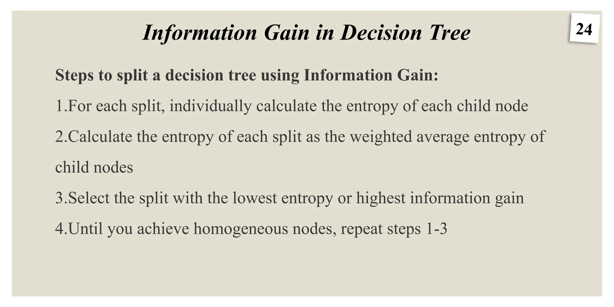 24
Information Gain in Decision Tree
Steps to split a decision tree using Information Gain:
1.For each split, individually calculate the entropy of each child node
2.Calculate the entropy of each split as the weighted average entropy of
child nodes
3.Select the split with the lowest entropy or highest information gain
4.Until you achieve homogeneous nodes, repeat steps 1-3
 