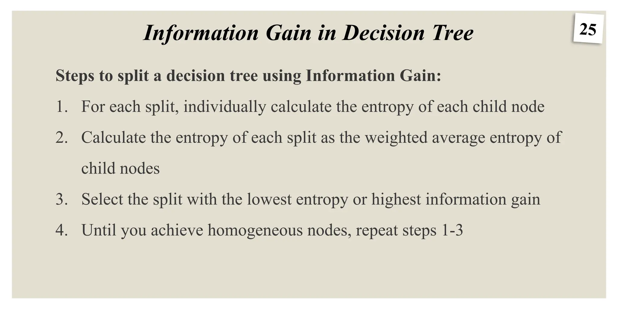 25
Information Gain in Decision Tree
Steps to split a decision tree using Information Gain:
1. For each split, individually calculate the entropy of each child node
2. Calculate the entropy of each split as the weighted average entropy of
child nodes
3. Select the split with the lowest entropy or highest information gain
4. Until you achieve homogeneous nodes, repeat steps 1-3
 