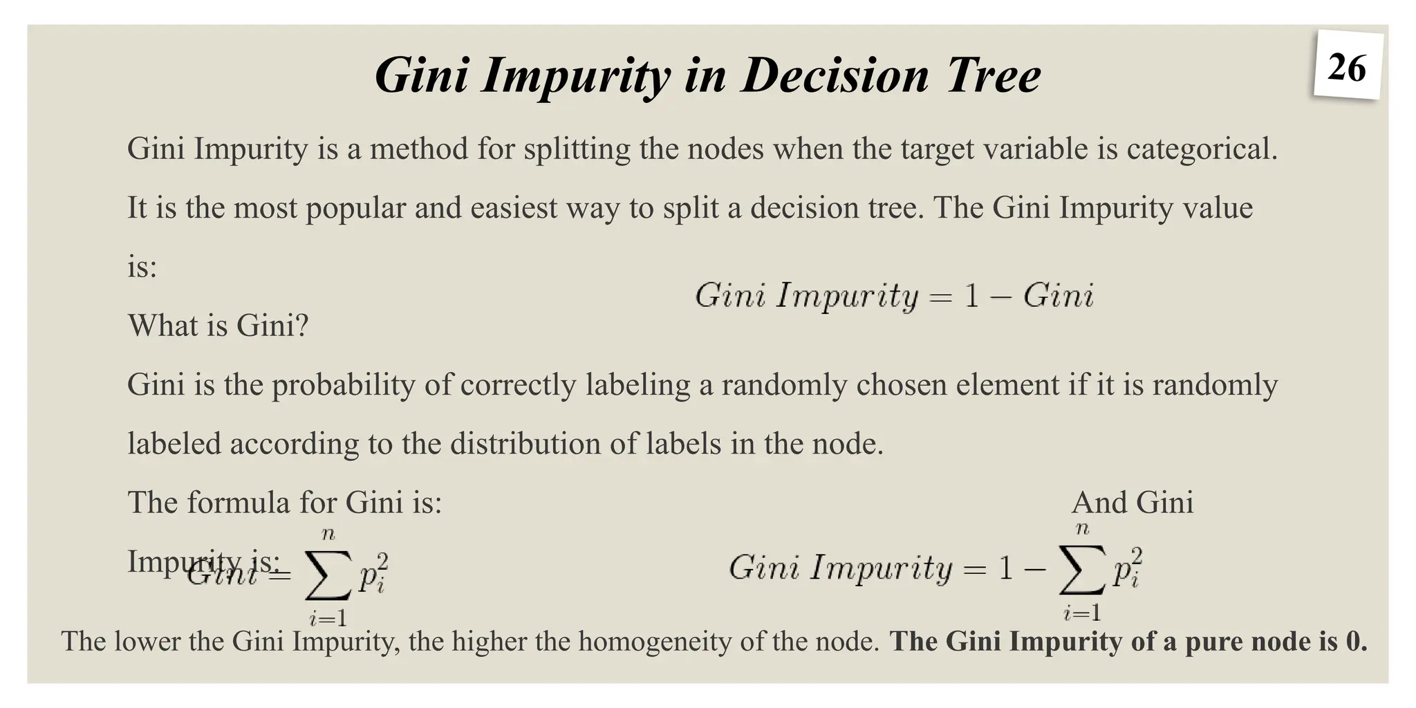 26
Gini Impurity in Decision Tree
Gini Impurity is a method for splitting the nodes when the target variable is categorical.
It is the most popular and easiest way to split a decision tree. The Gini Impurity value
is:
What is Gini?
Gini is the probability of correctly labeling a randomly chosen element if it is randomly
labeled according to the distribution of labels in the node.
The formula for Gini is: And Gini
Impurity is:
The lower the Gini Impurity, the higher the homogeneity of the node. The Gini Impurity of a pure node is 0.
 
