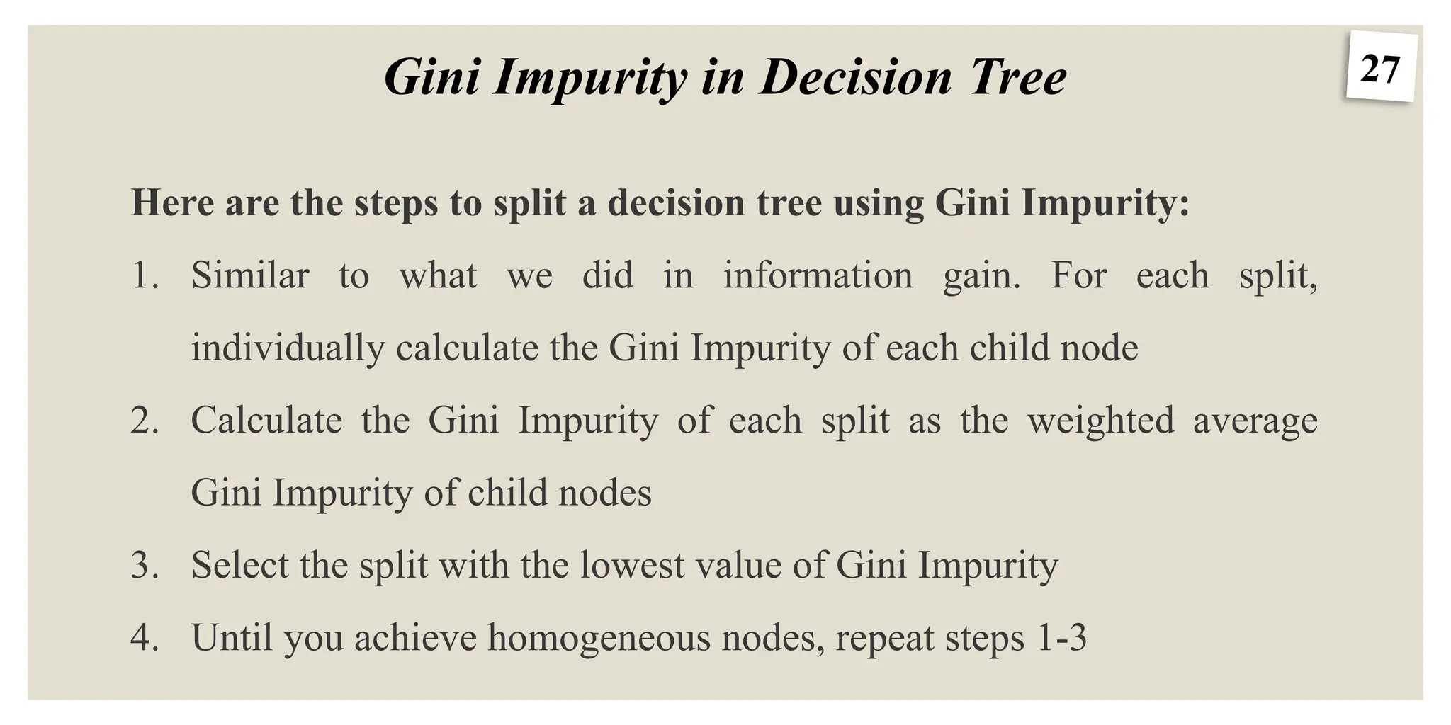 27
Gini Impurity in Decision Tree
Here are the steps to split a decision tree using Gini Impurity:
1. Similar to what we did in information gain. For each split,
individually calculate the Gini Impurity of each child node
2. Calculate the Gini Impurity of each split as the weighted average
Gini Impurity of child nodes
3. Select the split with the lowest value of Gini Impurity
4. Until you achieve homogeneous nodes, repeat steps 1-3
 