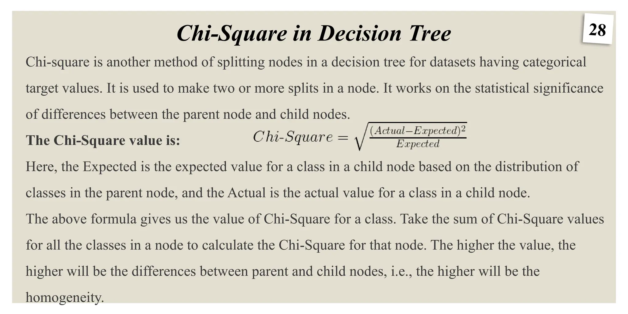 28
Chi-Square in Decision Tree
Chi-square is another method of splitting nodes in a decision tree for datasets having categorical
target values. It is used to make two or more splits in a node. It works on the statistical significance
of differences between the parent node and child nodes.
The Chi-Square value is:
Here, the Expected is the expected value for a class in a child node based on the distribution of
classes in the parent node, and the Actual is the actual value for a class in a child node.
The above formula gives us the value of Chi-Square for a class. Take the sum of Chi-Square values
for all the classes in a node to calculate the Chi-Square for that node. The higher the value, the
higher will be the differences between parent and child nodes, i.e., the higher will be the
homogeneity.
 