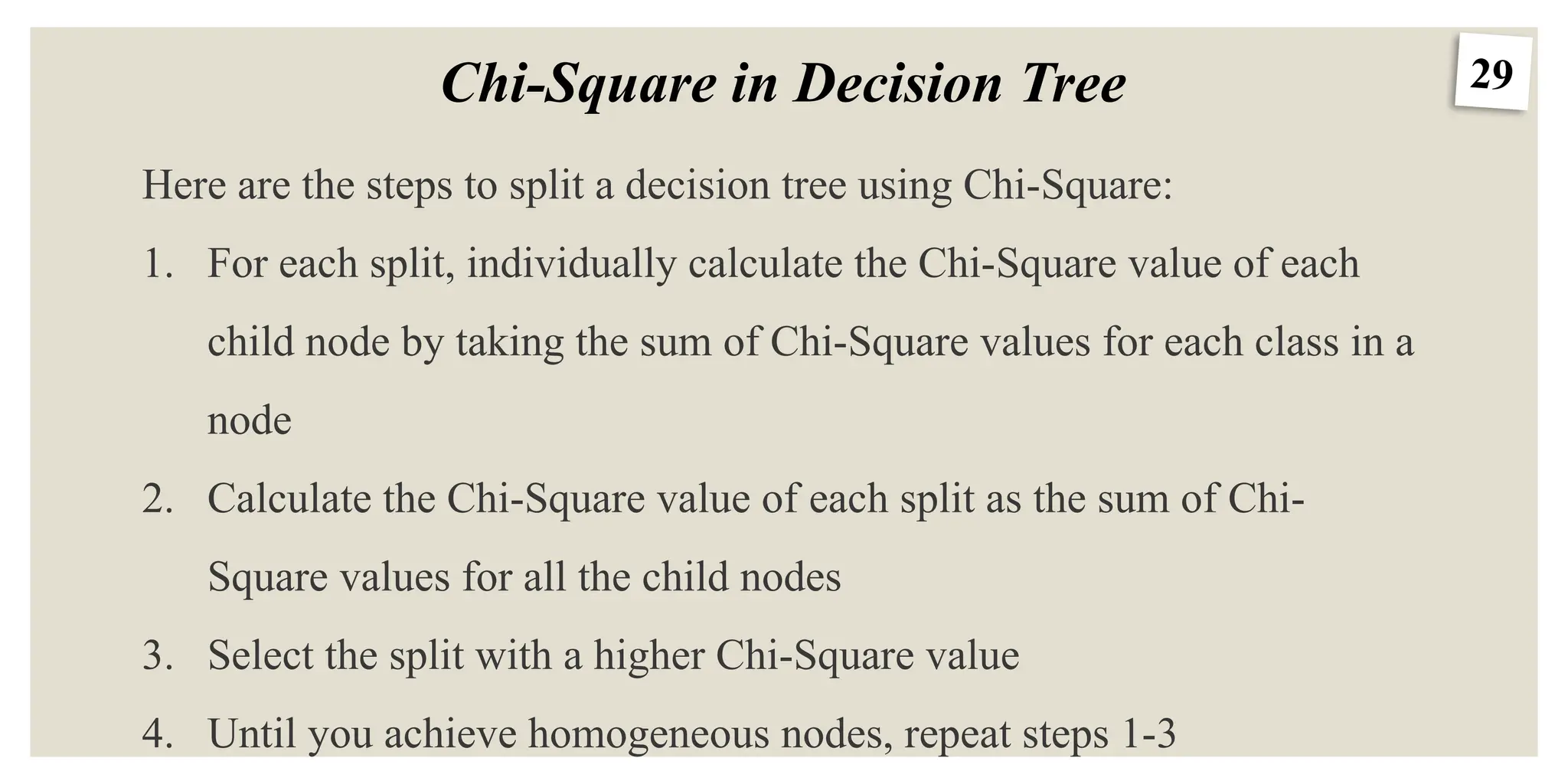 29
Chi-Square in Decision Tree
Here are the steps to split a decision tree using Chi-Square:
1. For each split, individually calculate the Chi-Square value of each
child node by taking the sum of Chi-Square values for each class in a
node
2. Calculate the Chi-Square value of each split as the sum of Chi-
Square values for all the child nodes
3. Select the split with a higher Chi-Square value
4. Until you achieve homogeneous nodes, repeat steps 1-3
 