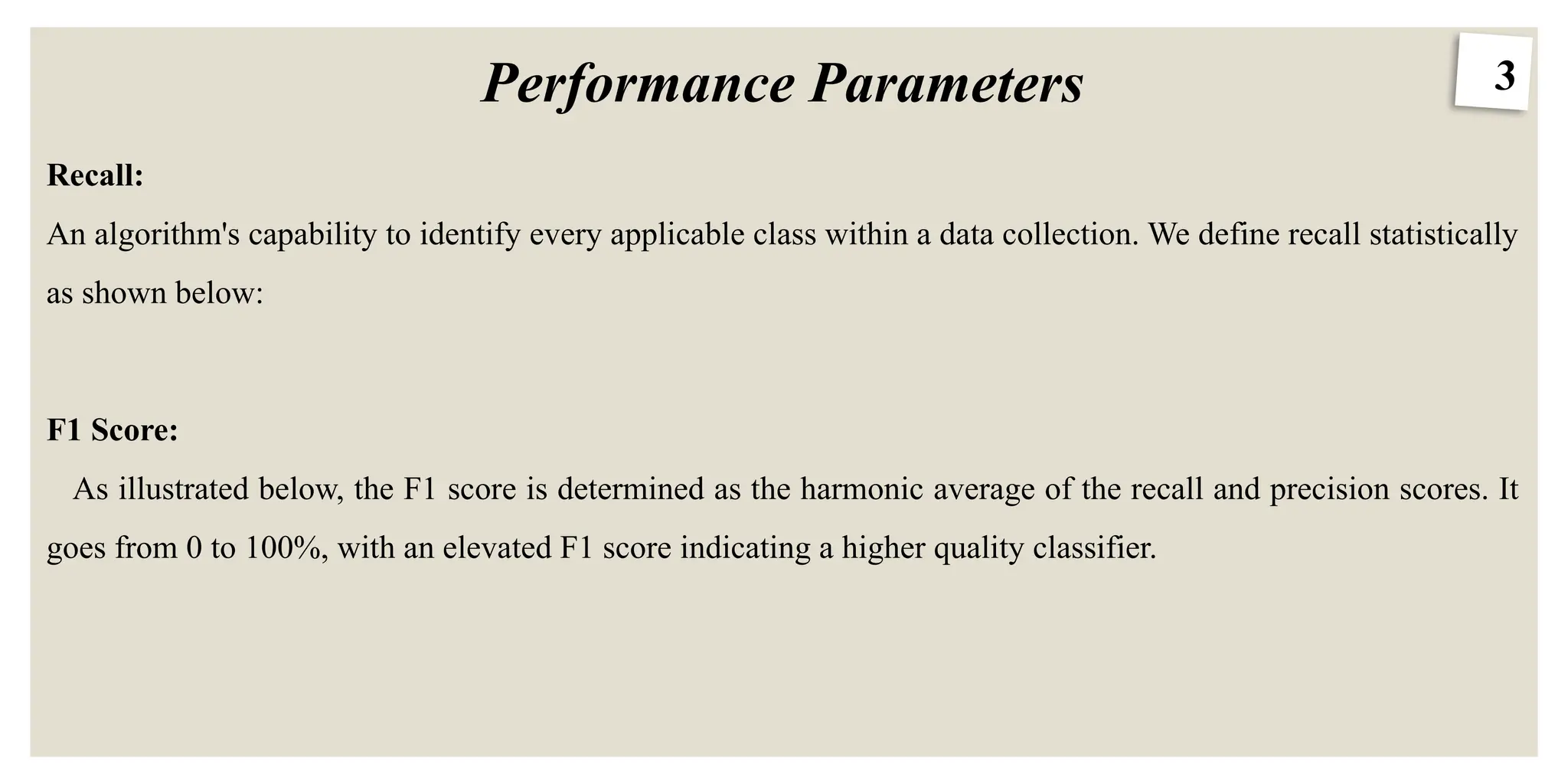 3
Performance Parameters
Recall:
An algorithm's capability to identify every applicable class within a data collection. We define recall statistically
as shown below:
F1 Score:
As illustrated below, the F1 score is determined as the harmonic average of the recall and precision scores. It
goes from 0 to 100%, with an elevated F1 score indicating a higher quality classifier.
 