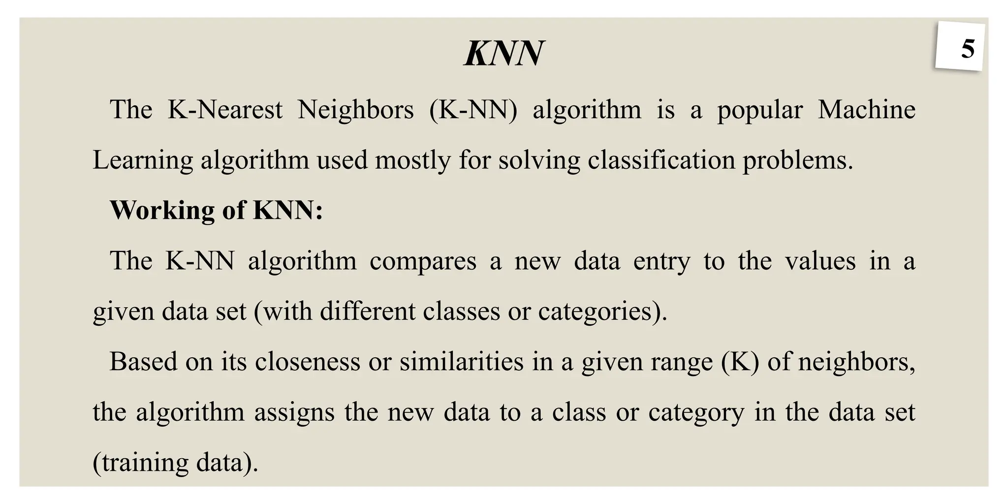 5
KNN
The K-Nearest Neighbors (K-NN) algorithm is a popular Machine
Learning algorithm used mostly for solving classification problems.
Working of KNN:
The K-NN algorithm compares a new data entry to the values in a
given data set (with different classes or categories).
Based on its closeness or similarities in a given range (K) of neighbors,
the algorithm assigns the new data to a class or category in the data set
(training data).
 