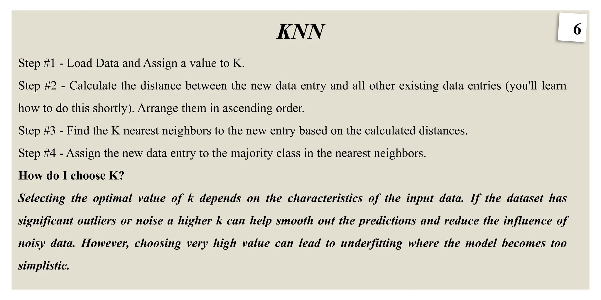 6
KNN
Step #1 - Load Data and Assign a value to K.
Step #2 - Calculate the distance between the new data entry and all other existing data entries (you'll learn
how to do this shortly). Arrange them in ascending order.
Step #3 - Find the K nearest neighbors to the new entry based on the calculated distances.
Step #4 - Assign the new data entry to the majority class in the nearest neighbors.
How do I choose K?
Selecting the optimal value of k depends on the characteristics of the input data. If the dataset has
significant outliers or noise a higher k can help smooth out the predictions and reduce the influence of
noisy data. However, choosing very high value can lead to underfitting where the model becomes too
simplistic.
 