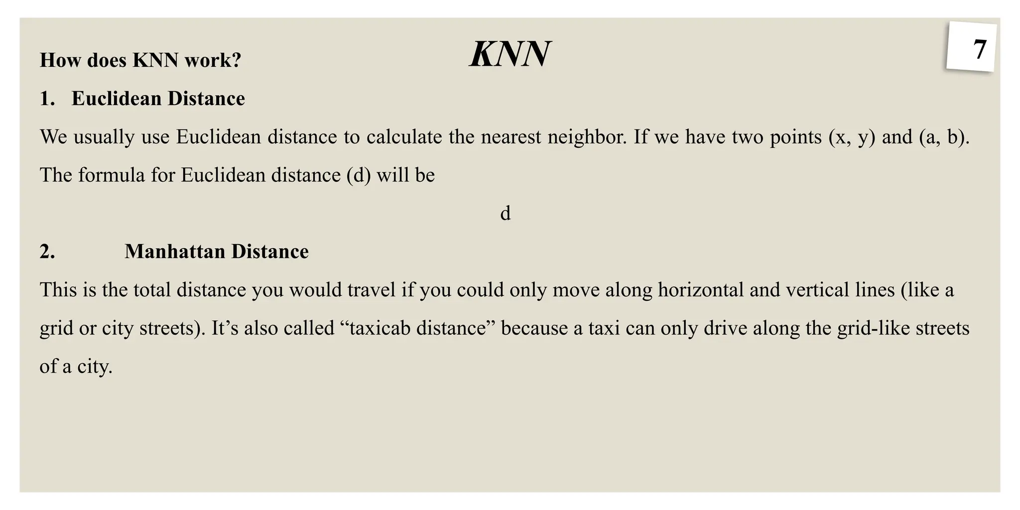 7
KNN
How does KNN work?
1. Euclidean Distance
We usually use Euclidean distance to calculate the nearest neighbor. If we have two points (x, y) and (a, b).
The formula for Euclidean distance (d) will be
d
2. Manhattan Distance
This is the total distance you would travel if you could only move along horizontal and vertical lines (like a
grid or city streets). It’s also called “taxicab distance” because a taxi can only drive along the grid-like streets
of a city.
 