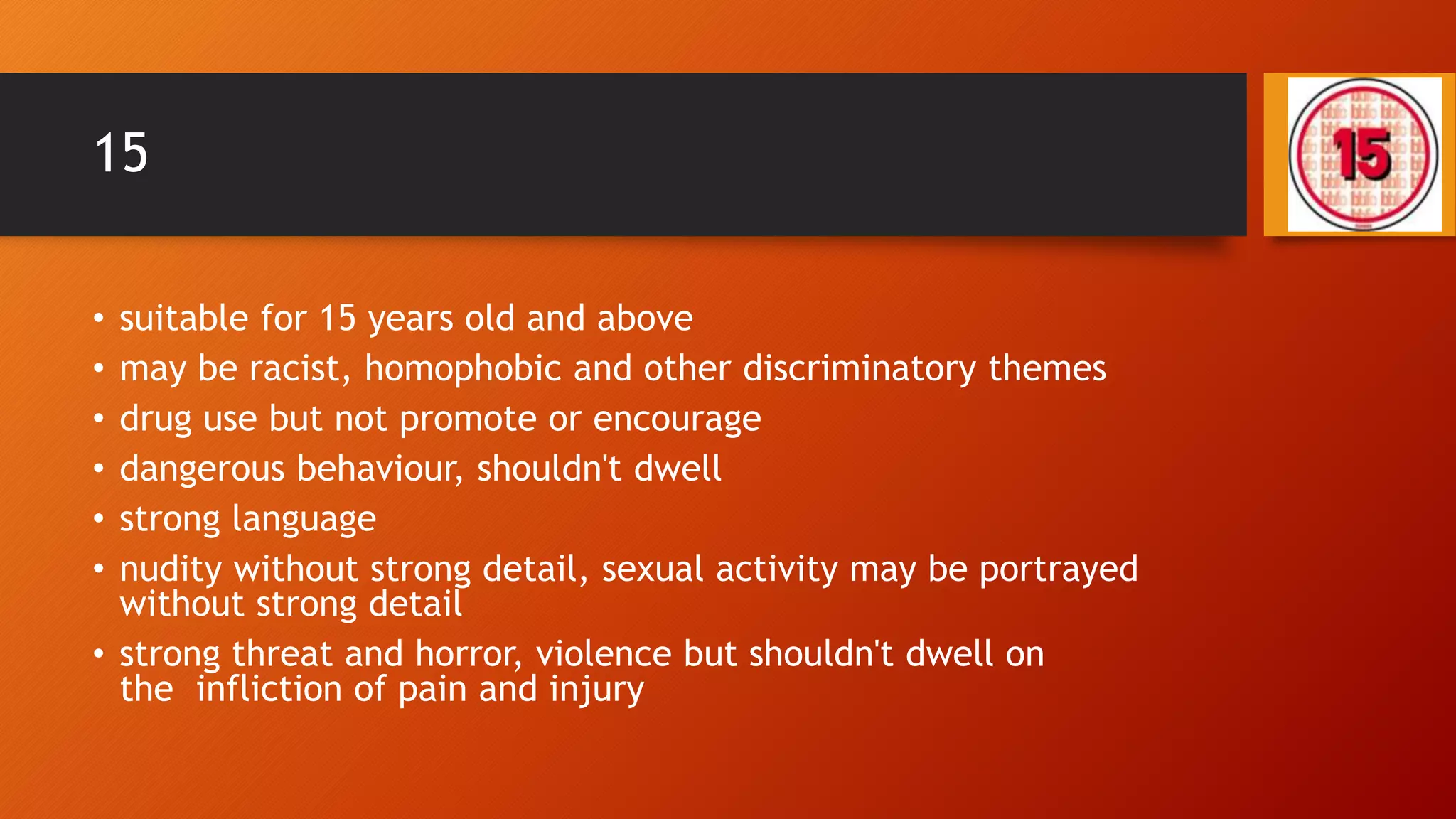 15
• suitable for 15 years old and above
• may be racist, homophobic and other discriminatory themes
• drug use but not promote or encourage
• dangerous behaviour, shouldn't dwell
• strong language
• nudity without strong detail, sexual activity may be portrayed
without strong detail
• strong threat and horror, violence but shouldn't dwell on
the infliction of pain and injury
 