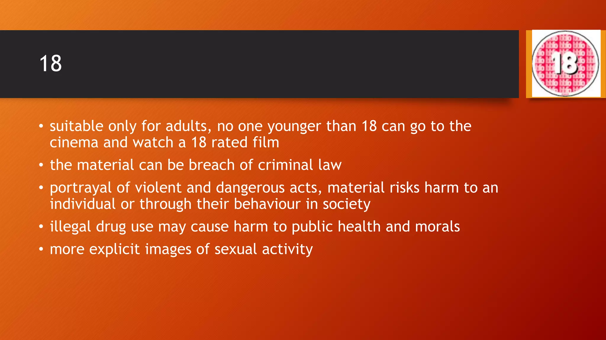 18
• suitable only for adults, no one younger than 18 can go to the
cinema and watch a 18 rated film
• the material can be breach of criminal law
• portrayal of violent and dangerous acts, material risks harm to an
individual or through their behaviour in society
• illegal drug use may cause harm to public health and morals
• more explicit images of sexual activity
 