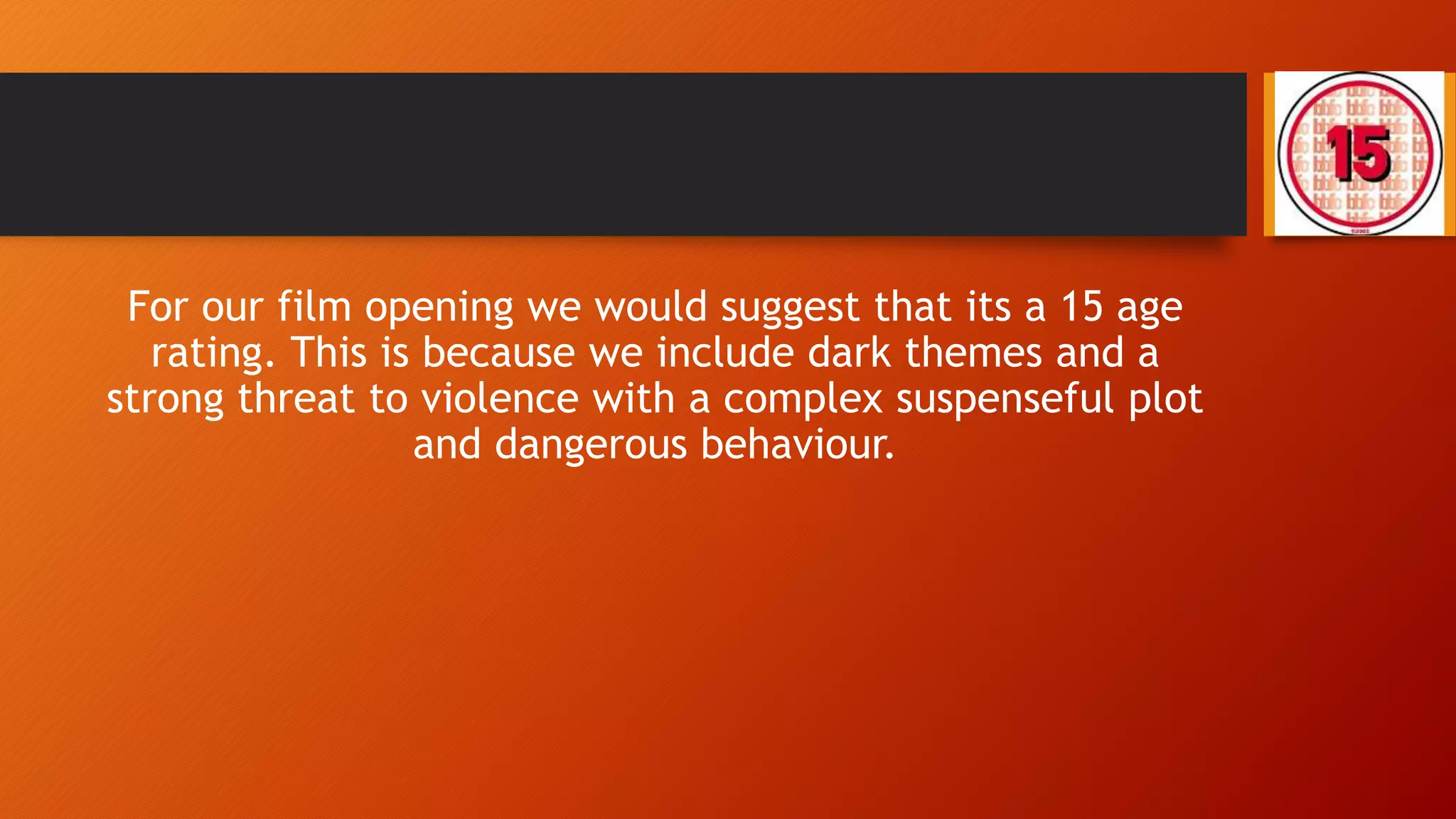 For our film opening we would suggest that its a 15 age
rating. This is because we include dark themes and a
strong threat to violence with a complex suspenseful plot
and dangerous behaviour.
 