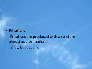 • Fricatives 
Fricatives are produced with a stricture 
almost approximation. 
/ f, v, Ɵ, ð, h, z, s/ 
 