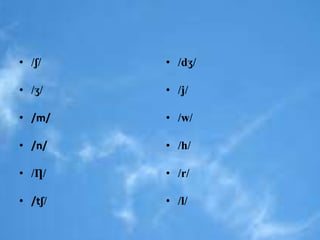 • /ʃ/ 
• /ʒ/ 
• /m/ 
• /n/ 
• /Ƞ/ 
• /tʃ/ 
• /dʒ/ 
• /j/ 
• /w/ 
• /h/ 
• /r/ 
• /l/ 
 