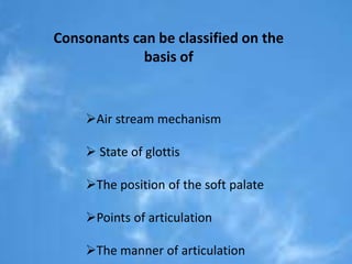 Consonants can be classified on the 
basis of 
Air stream mechanism 
 State of glottis 
The position of the soft palate 
Points of articulation 
The manner of articulation 
 