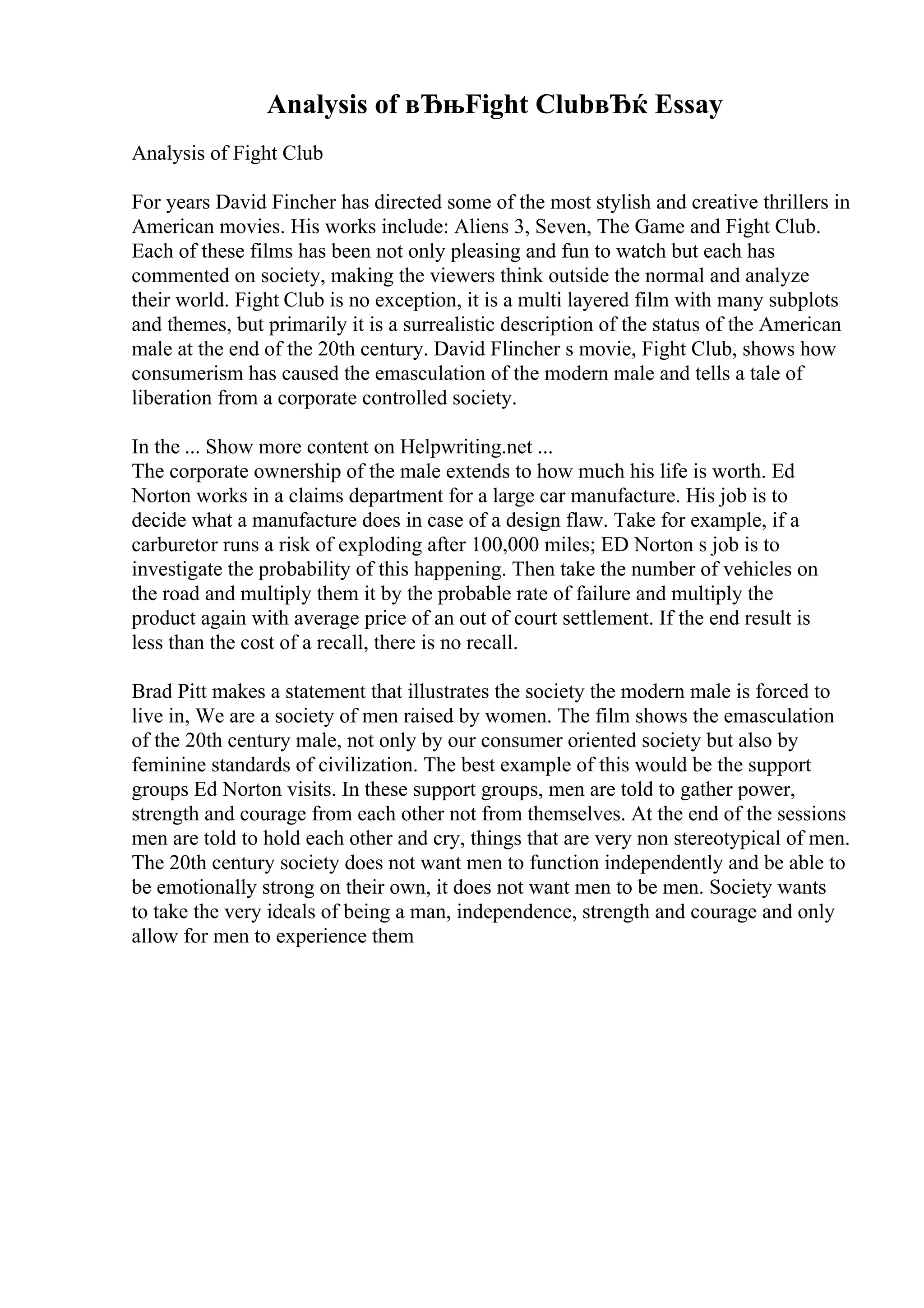 Analysis of вЂњFight ClubвЂќ Essay
Analysis of Fight Club
For years David Fincher has directed some of the most stylish and creative thrillers in
American movies. His works include: Aliens 3, Seven, The Game and Fight Club.
Each of these films has been not only pleasing and fun to watch but each has
commented on society, making the viewers think outside the normal and analyze
their world. Fight Club is no exception, it is a multi layered film with many subplots
and themes, but primarily it is a surrealistic description of the status of the American
male at the end of the 20th century. David Flincher s movie, Fight Club, shows how
consumerism has caused the emasculation of the modern male and tells a tale of
liberation from a corporate controlled society.
In the ... Show more content on Helpwriting.net ...
The corporate ownership of the male extends to how much his life is worth. Ed
Norton works in a claims department for a large car manufacture. His job is to
decide what a manufacture does in case of a design flaw. Take for example, if a
carburetor runs a risk of exploding after 100,000 miles; ED Norton s job is to
investigate the probability of this happening. Then take the number of vehicles on
the road and multiply them it by the probable rate of failure and multiply the
product again with average price of an out of court settlement. If the end result is
less than the cost of a recall, there is no recall.
Brad Pitt makes a statement that illustrates the society the modern male is forced to
live in, We are a society of men raised by women. The film shows the emasculation
of the 20th century male, not only by our consumer oriented society but also by
feminine standards of civilization. The best example of this would be the support
groups Ed Norton visits. In these support groups, men are told to gather power,
strength and courage from each other not from themselves. At the end of the sessions
men are told to hold each other and cry, things that are very non stereotypical of men.
The 20th century society does not want men to function independently and be able to
be emotionally strong on their own, it does not want men to be men. Society wants
to take the very ideals of being a man, independence, strength and courage and only
allow for men to experience them
 