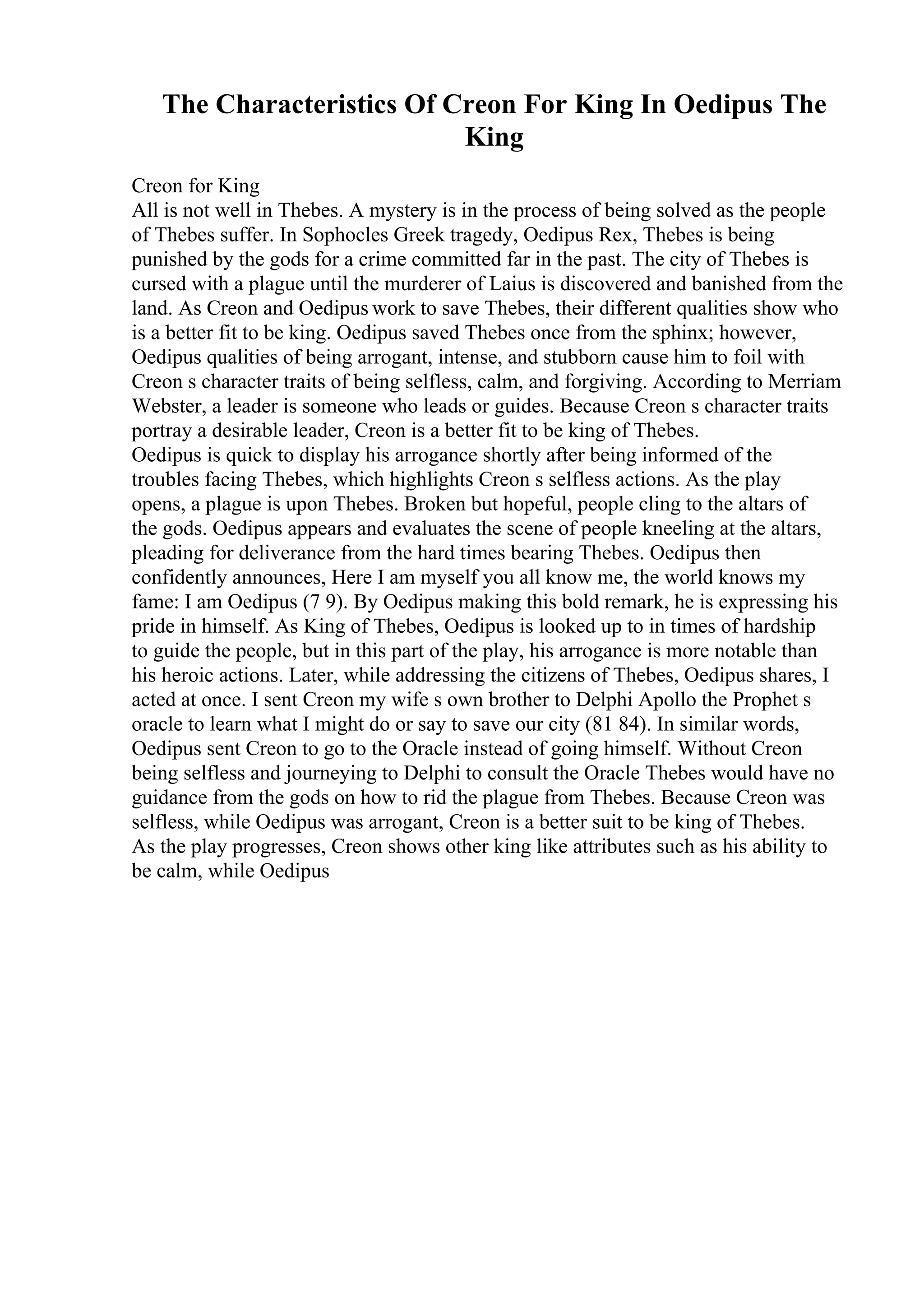 The Characteristics Of Creon For King In Oedipus The
King
Creon for King
All is not well in Thebes. A mystery is in the process of being solved as the people
of Thebes suffer. In Sophocles Greek tragedy, Oedipus Rex, Thebes is being
punished by the gods for a crime committed far in the past. The city of Thebes is
cursed with a plague until the murderer of Laius is discovered and banished from the
land. As Creon and Oedipus work to save Thebes, their different qualities show who
is a better fit to be king. Oedipus saved Thebes once from the sphinx; however,
Oedipus qualities of being arrogant, intense, and stubborn cause him to foil with
Creon s character traits of being selfless, calm, and forgiving. According to Merriam
Webster, a leader is someone who leads or guides. Because Creon s character traits
portray a desirable leader, Creon is a better fit to be king of Thebes.
Oedipus is quick to display his arrogance shortly after being informed of the
troubles facing Thebes, which highlights Creon s selfless actions. As the play
opens, a plague is upon Thebes. Broken but hopeful, people cling to the altars of
the gods. Oedipus appears and evaluates the scene of people kneeling at the altars,
pleading for deliverance from the hard times bearing Thebes. Oedipus then
confidently announces, Here I am myself you all know me, the world knows my
fame: I am Oedipus (7 9). By Oedipus making this bold remark, he is expressing his
pride in himself. As King of Thebes, Oedipus is looked up to in times of hardship
to guide the people, but in this part of the play, his arrogance is more notable than
his heroic actions. Later, while addressing the citizens of Thebes, Oedipus shares, I
acted at once. I sent Creon my wife s own brother to Delphi Apollo the Prophet s
oracle to learn what I might do or say to save our city (81 84). In similar words,
Oedipus sent Creon to go to the Oracle instead of going himself. Without Creon
being selfless and journeying to Delphi to consult the Oracle Thebes would have no
guidance from the gods on how to rid the plague from Thebes. Because Creon was
selfless, while Oedipus was arrogant, Creon is a better suit to be king of Thebes.
As the play progresses, Creon shows other king like attributes such as his ability to
be calm, while Oedipus
 