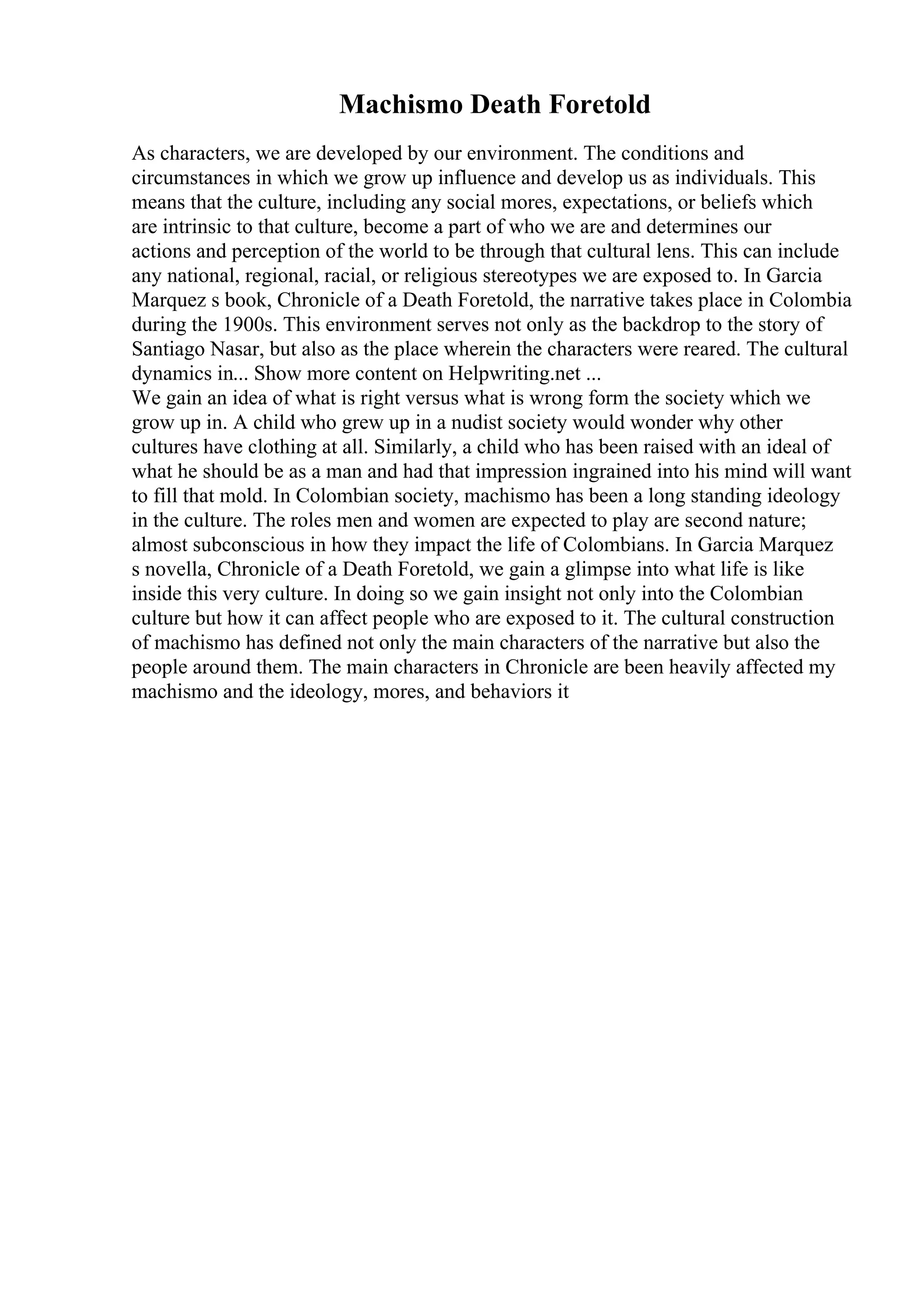 Machismo Death Foretold
As characters, we are developed by our environment. The conditions and
circumstances in which we grow up influence and develop us as individuals. This
means that the culture, including any social mores, expectations, or beliefs which
are intrinsic to that culture, become a part of who we are and determines our
actions and perception of the world to be through that cultural lens. This can include
any national, regional, racial, or religious stereotypes we are exposed to. In Garcia
Marquez s book, Chronicle of a Death Foretold, the narrative takes place in Colombia
during the 1900s. This environment serves not only as the backdrop to the story of
Santiago Nasar, but also as the place wherein the characters were reared. The cultural
dynamics in... Show more content on Helpwriting.net ...
We gain an idea of what is right versus what is wrong form the society which we
grow up in. A child who grew up in a nudist society would wonder why other
cultures have clothing at all. Similarly, a child who has been raised with an ideal of
what he should be as a man and had that impression ingrained into his mind will want
to fill that mold. In Colombian society, machismo has been a long standing ideology
in the culture. The roles men and women are expected to play are second nature;
almost subconscious in how they impact the life of Colombians. In Garcia Marquez
s novella, Chronicle of a Death Foretold, we gain a glimpse into what life is like
inside this very culture. In doing so we gain insight not only into the Colombian
culture but how it can affect people who are exposed to it. The cultural construction
of machismo has defined not only the main characters of the narrative but also the
people around them. The main characters in Chronicle are been heavily affected my
machismo and the ideology, mores, and behaviors it
 