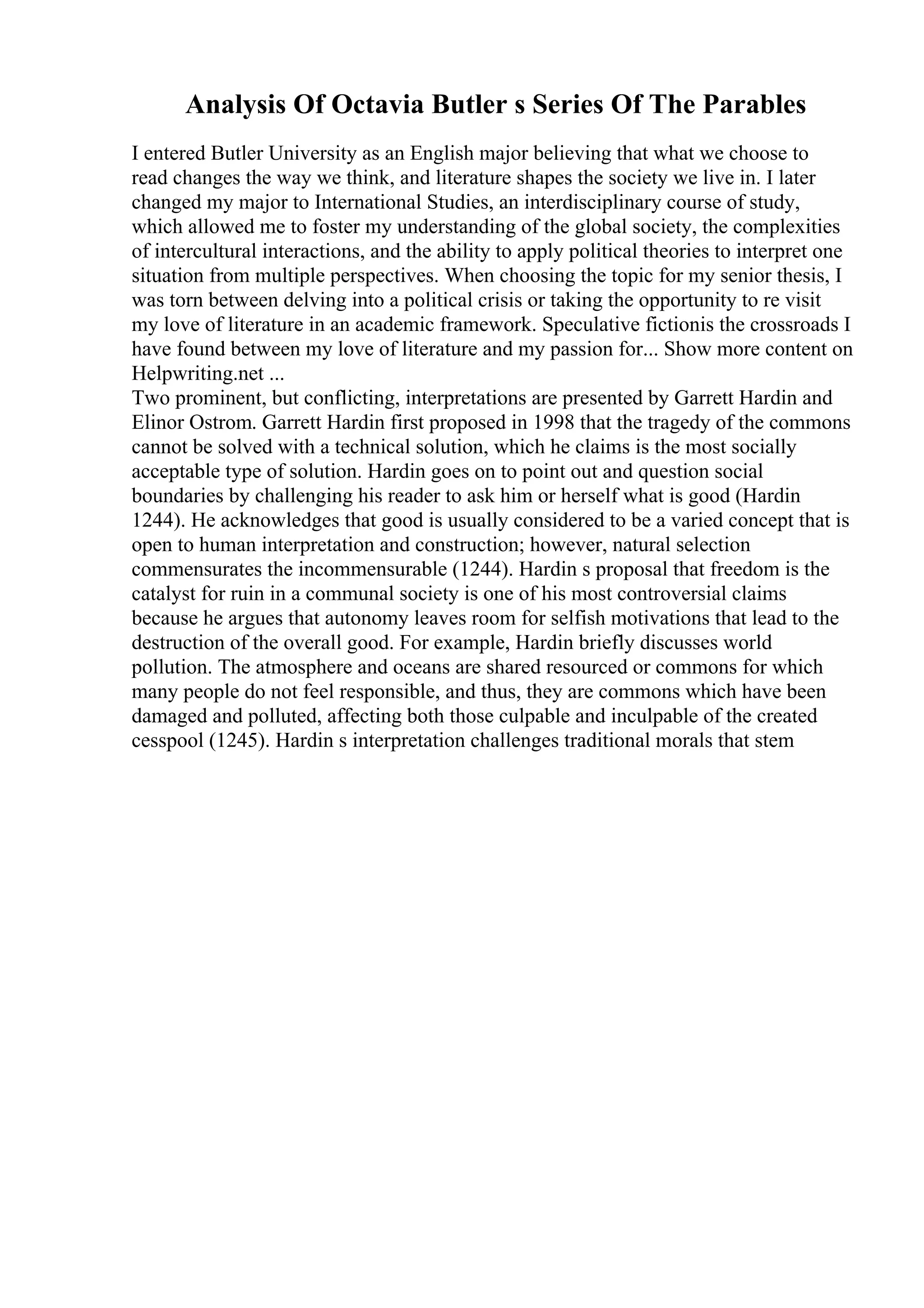 Analysis Of Octavia Butler s Series Of The Parables
I entered Butler University as an English major believing that what we choose to
read changes the way we think, and literature shapes the society we live in. I later
changed my major to International Studies, an interdisciplinary course of study,
which allowed me to foster my understanding of the global society, the complexities
of intercultural interactions, and the ability to apply political theories to interpret one
situation from multiple perspectives. When choosing the topic for my senior thesis, I
was torn between delving into a political crisis or taking the opportunity to re visit
my love of literature in an academic framework. Speculative fictionis the crossroads I
have found between my love of literature and my passion for... Show more content on
Helpwriting.net ...
Two prominent, but conflicting, interpretations are presented by Garrett Hardin and
Elinor Ostrom. Garrett Hardin first proposed in 1998 that the tragedy of the commons
cannot be solved with a technical solution, which he claims is the most socially
acceptable type of solution. Hardin goes on to point out and question social
boundaries by challenging his reader to ask him or herself what is good (Hardin
1244). He acknowledges that good is usually considered to be a varied concept that is
open to human interpretation and construction; however, natural selection
commensurates the incommensurable (1244). Hardin s proposal that freedom is the
catalyst for ruin in a communal society is one of his most controversial claims
because he argues that autonomy leaves room for selfish motivations that lead to the
destruction of the overall good. For example, Hardin briefly discusses world
pollution. The atmosphere and oceans are shared resourced or commons for which
many people do not feel responsible, and thus, they are commons which have been
damaged and polluted, affecting both those culpable and inculpable of the created
cesspool (1245). Hardin s interpretation challenges traditional morals that stem
 