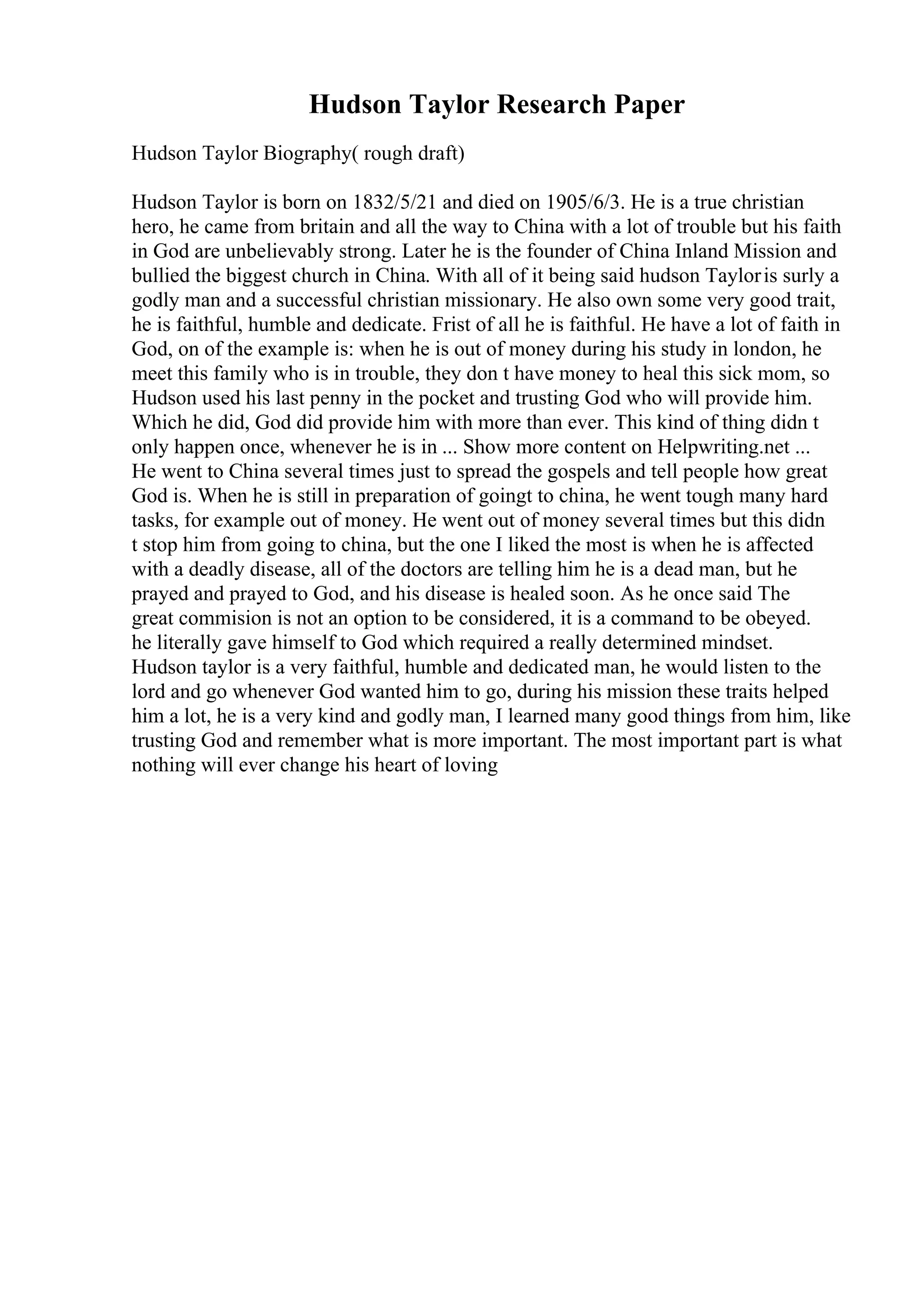 Hudson Taylor Research Paper
Hudson Taylor Biography( rough draft)
Hudson Taylor is born on 1832/5/21 and died on 1905/6/3. He is a true christian
hero, he came from britain and all the way to China with a lot of trouble but his faith
in God are unbelievably strong. Later he is the founder of China Inland Mission and
bullied the biggest church in China. With all of it being said hudson Tayloris surly a
godly man and a successful christian missionary. He also own some very good trait,
he is faithful, humble and dedicate. Frist of all he is faithful. He have a lot of faith in
God, on of the example is: when he is out of money during his study in london, he
meet this family who is in trouble, they don t have money to heal this sick mom, so
Hudson used his last penny in the pocket and trusting God who will provide him.
Which he did, God did provide him with more than ever. This kind of thing didn t
only happen once, whenever he is in ... Show more content on Helpwriting.net ...
He went to China several times just to spread the gospels and tell people how great
God is. When he is still in preparation of goingt to china, he went tough many hard
tasks, for example out of money. He went out of money several times but this didn
t stop him from going to china, but the one I liked the most is when he is affected
with a deadly disease, all of the doctors are telling him he is a dead man, but he
prayed and prayed to God, and his disease is healed soon. As he once said The
great commision is not an option to be considered, it is a command to be obeyed.
he literally gave himself to God which required a really determined mindset.
Hudson taylor is a very faithful, humble and dedicated man, he would listen to the
lord and go whenever God wanted him to go, during his mission these traits helped
him a lot, he is a very kind and godly man, I learned many good things from him, like
trusting God and remember what is more important. The most important part is what
nothing will ever change his heart of loving
 